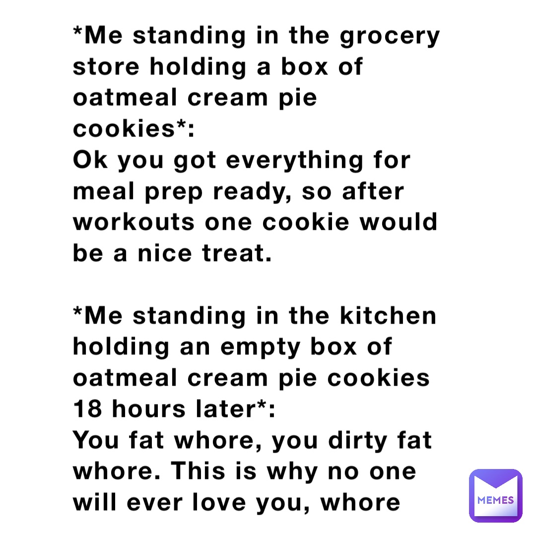 *Me standing in the grocery store holding a box of oatmeal cream pie cookies*: 
Ok you got everything for meal prep ready, so after workouts one cookie would be a nice treat.

*Me standing in the kitchen holding an empty box of oatmeal cream pie cookies 18 hours later*: 
You fat whore, you dirty fat whore. This is why no one will ever love you, whore