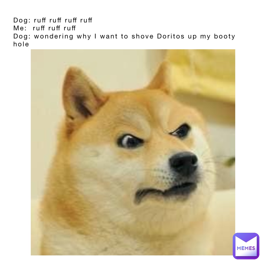 Dog: ruff ruff ruff ruff
Me:  ruff ruff ruff 
Dog: wondering why I want to shove Doritos up my booty hole
