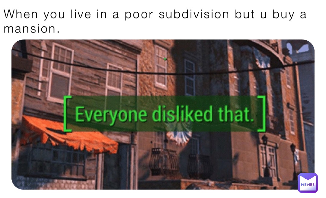 When you live in a poor subdivision but u buy a mansion.