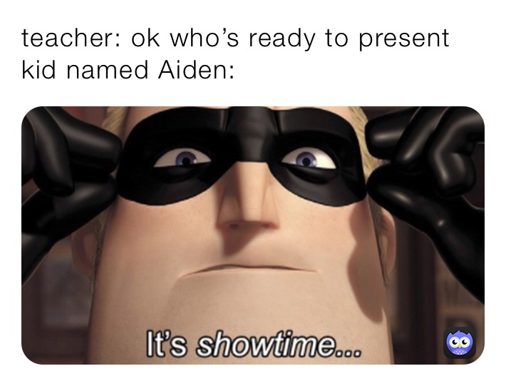 teacher: ok who’s ready to present
kid named Aiden: