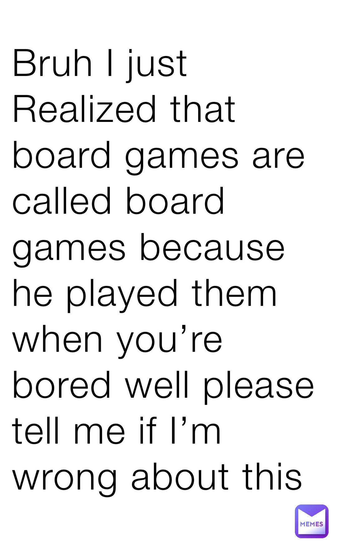 Bruh I just Realized that board games are called board games because he played them when you’re bored well please tell me if I’m wrong about this