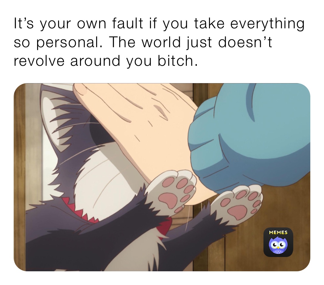 It’s your own fault if you take everything so personal. The world just doesn’t revolve around you bitch. 