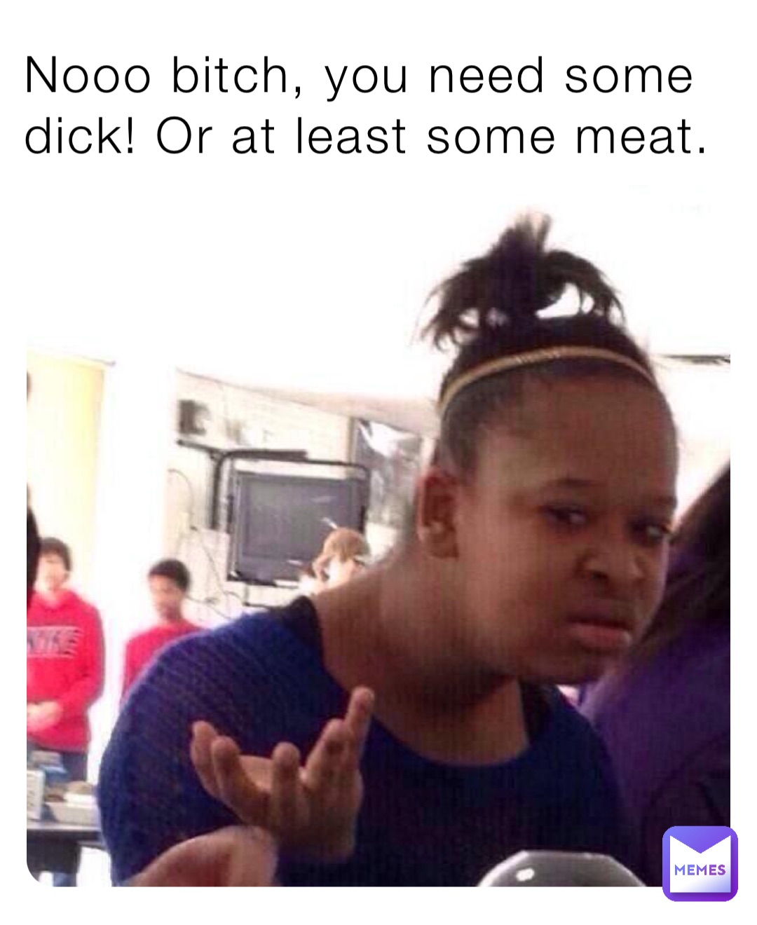 Nooo bitch, you need some dick! Or at least some meat.