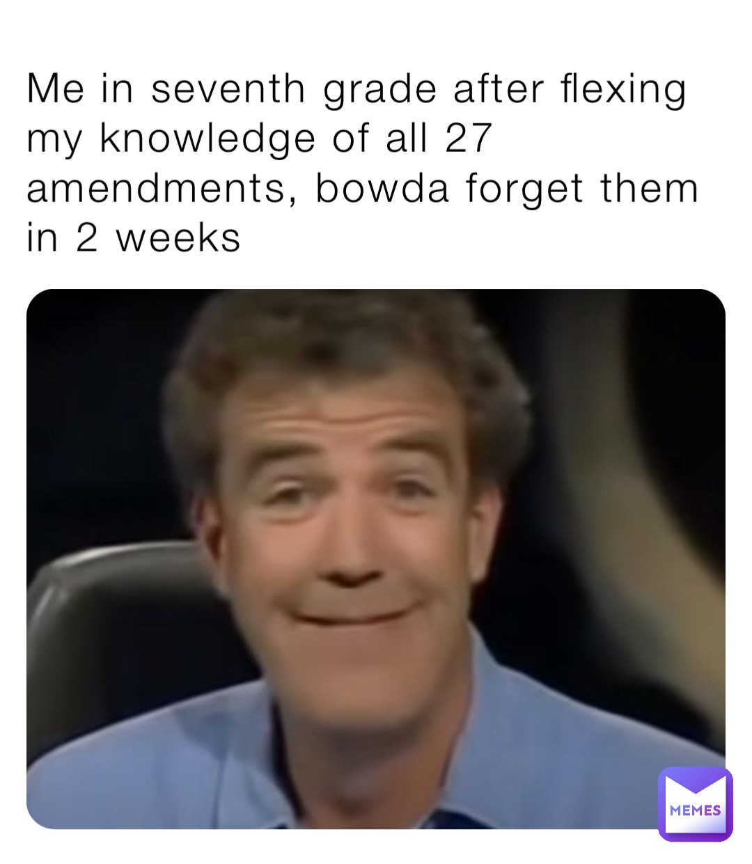 Me in seventh grade after flexing my knowledge of all 27 amendments, bowda forget them in 2 weeks