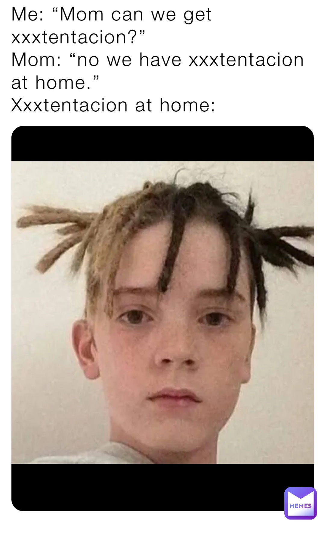 Me: “Mom can we get xxxtentacion?”
Mom: “no we have xxxtentacion at home.”
Xxxtentacion at home: