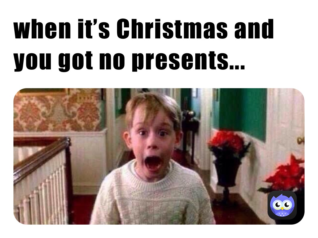 when it’s Christmas and you got no presents...