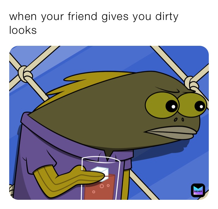 when your friend gives you dirty looks 