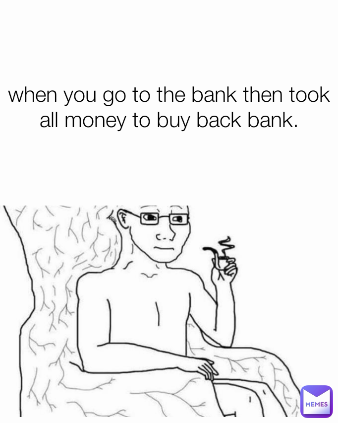 when you go to the bank then took all money to buy back bank.