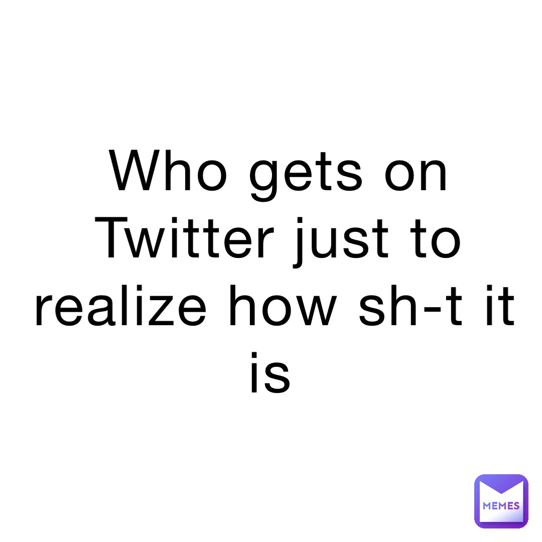 Who gets on Twitter just to realize how sh-t it is