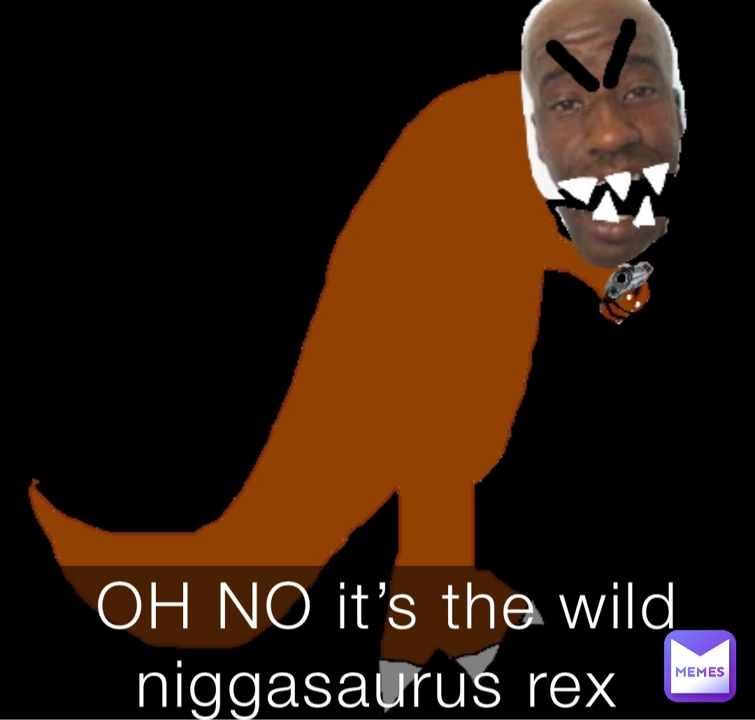 OH NO it’s the wild niggasaurus rex