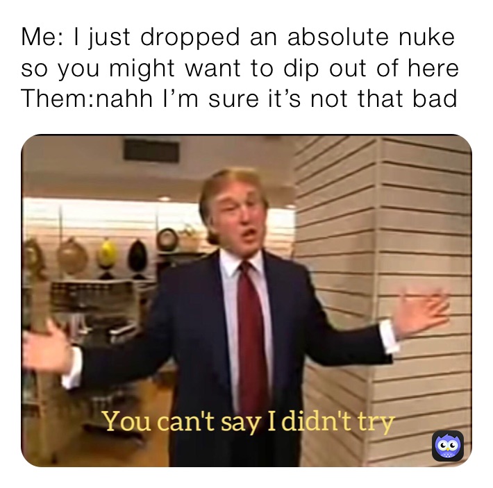 Me: I just dropped an absolute nuke so you might want to dip out of here
Them:nahh I’m sure it’s not that bad