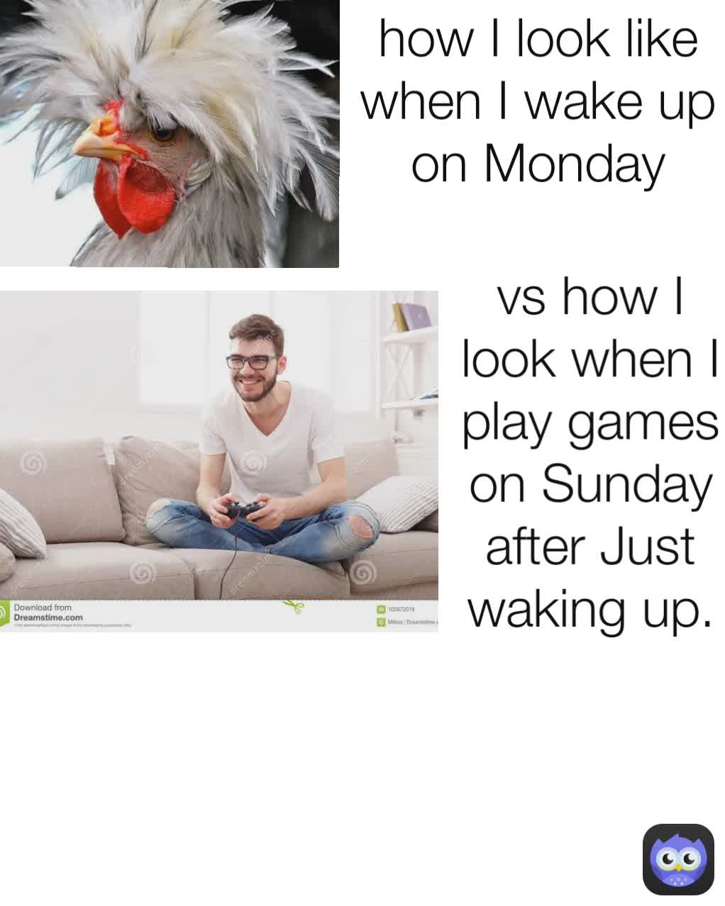 how I look like when I wake up on Monday vs how I look when I play games on Sunday after Just waking up.