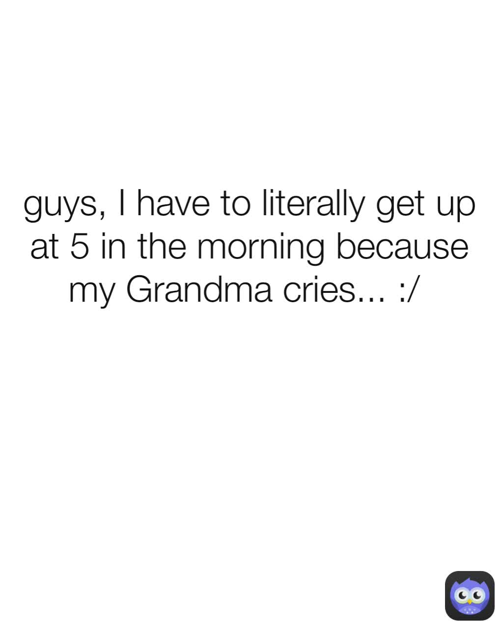 guys, I have to literally get up at 5 in the morning because my Grandma cries... :/ 