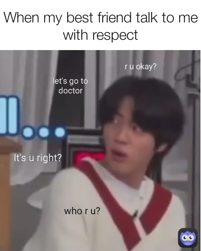 let's go to doctor who r u? It's u right? When my best friend talk to me with respect r u okay?