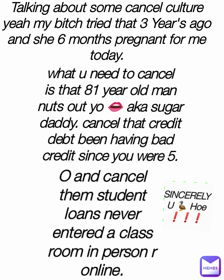 Talking about some cancel culture yeah my bitch tried that 3 Year's ago and she 6 months pregnant for me today. O and cancel them student loans never entered a class room in person r online. what u need to cancel is that 81 year old man nuts out yo 👄 aka sugar daddy. cancel that credit  debt been having bad credit since you were 5.