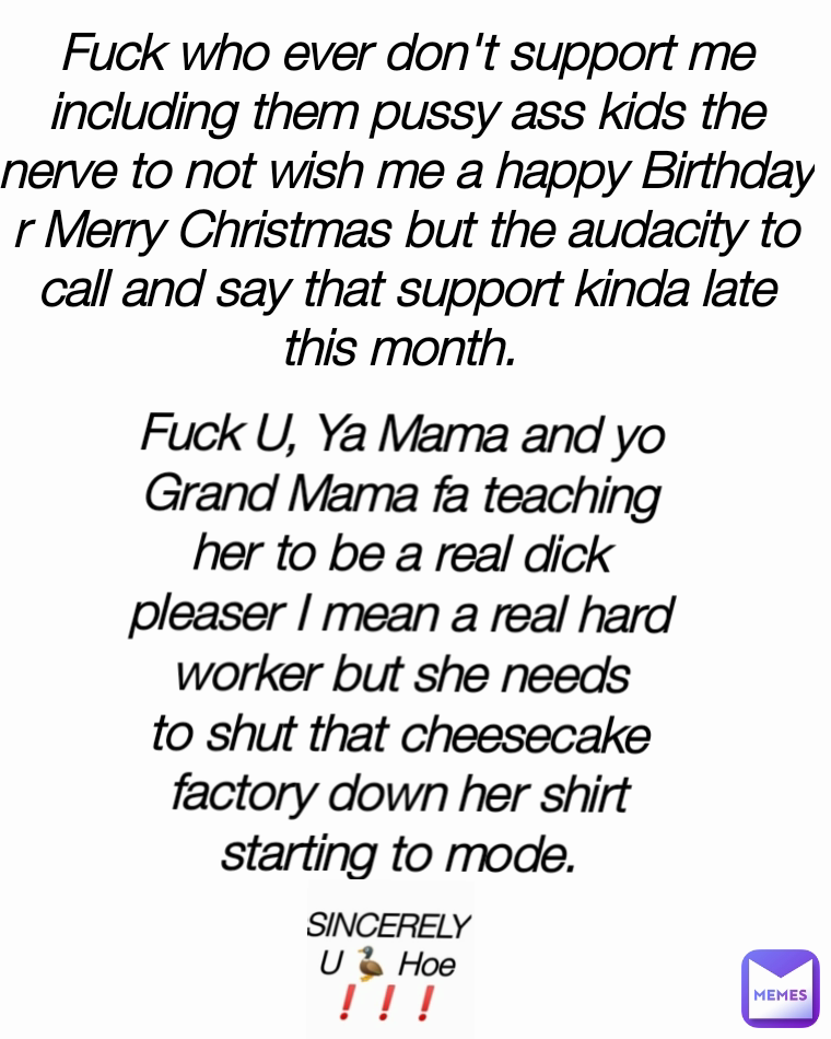 Fuck U, Ya Mama and yo Grand Mama fa teaching her to be a real dick pleaser I mean a real hard worker but she needs to shut that cheesecake factory down her shirt starting to mode. Fuck who ever don't support me including them pussy ass kids the nerve to not wish me a happy Birthday r Merry Christmas but the audacity to call and say that support kinda late this month. 