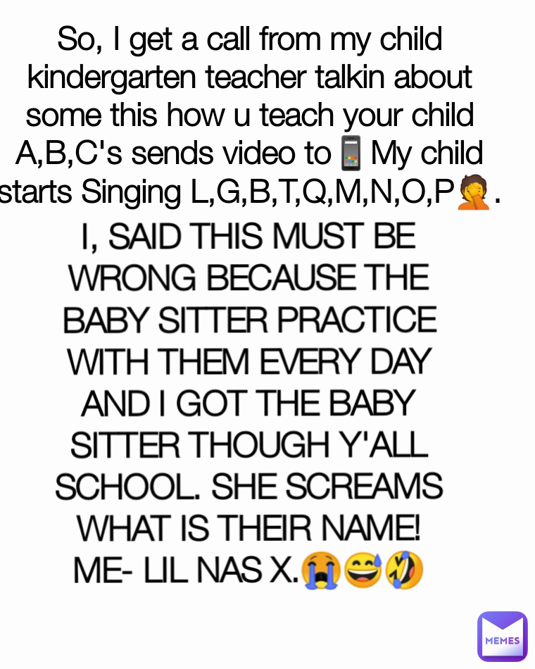 I, SAID THIS MUST BE WRONG BECAUSE THE BABY SITTER PRACTICE WITH THEM EVERY DAY AND I GOT THE BABY SITTER THOUGH Y'ALL SCHOOL. SHE SCREAMS WHAT IS THEIR NAME!
ME- LIL NAS X.😭😅🤣
 So, I get a call from my child kindergarten teacher talkin about some this how u teach your child A,B,C's sends video to📱My child starts Singing L,G,B,T,Q,M,N,O,P🤦.