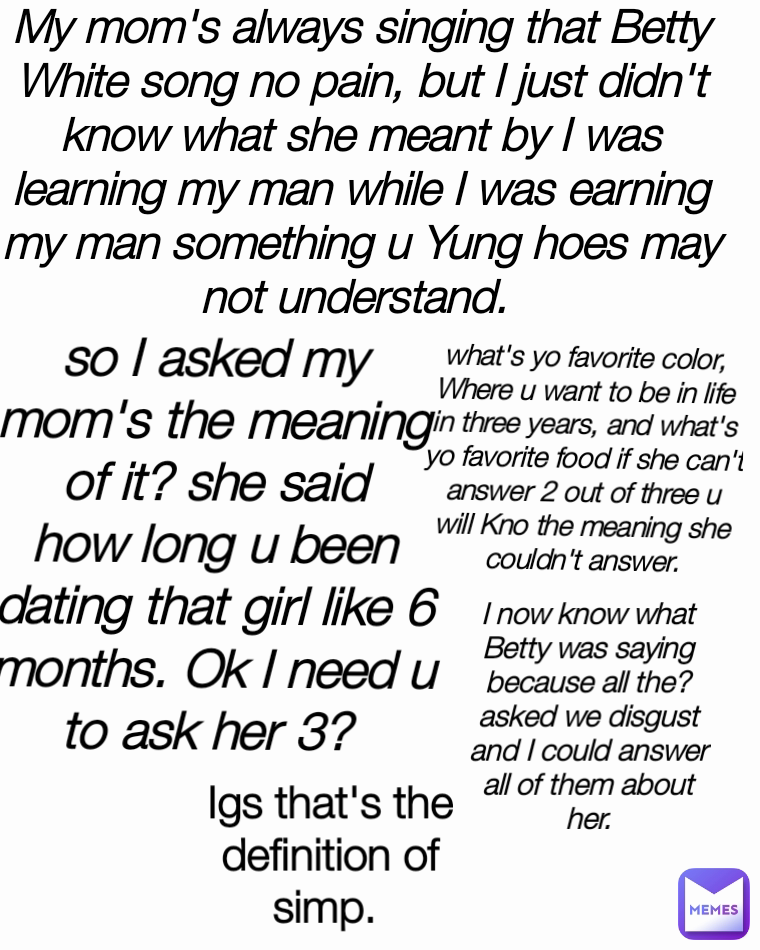 what's yo favorite color, Where u want to be in life in three years, and what's yo favorite food if she can't answer 2 out of three u will Kno the meaning she couldn't answer. My mom's always singing that Betty White song no pain, but I just didn't know what she meant by I was learning my man while I was earning my man something u Yung hoes may not understand.  so I asked my mom's the meaning of it? she said how long u been dating that girl like 6 months. Ok I need u to ask her 3?  Igs that's the definition of simp.  I now know what Betty was saying because all the? asked we disgust and I could answer all of them about her.