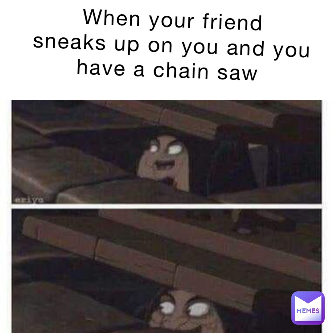 When your friend 
Sneaks up on you and you 
Have a chain saw