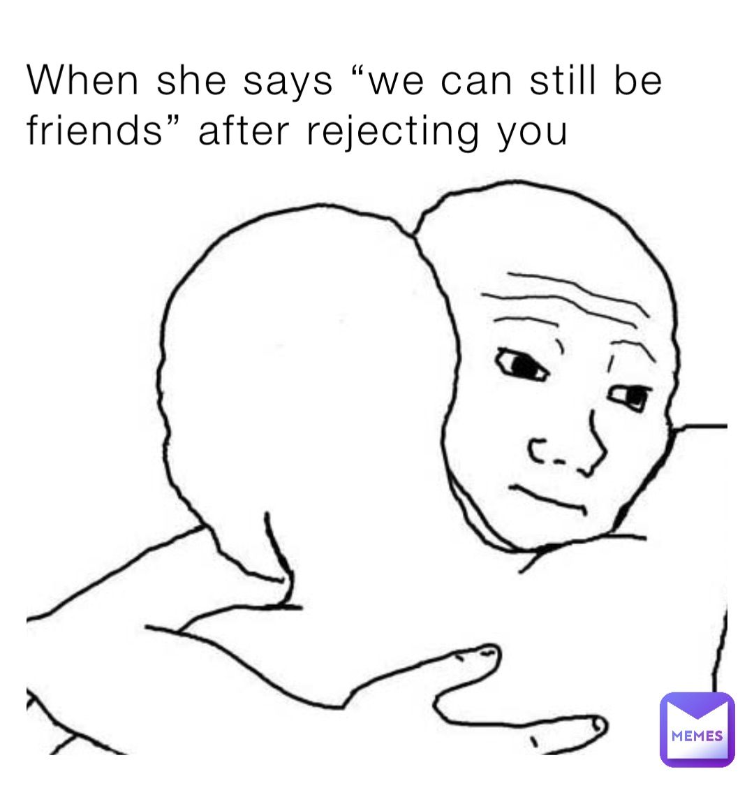 When she says “we can still be friends” after rejecting you