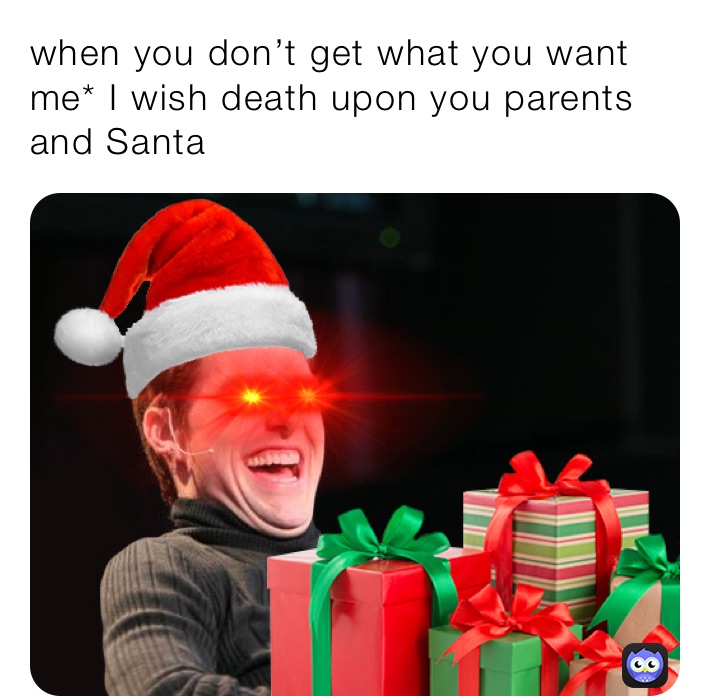 when you don’t get what you want me* I wish death upon you parents and Santa 
