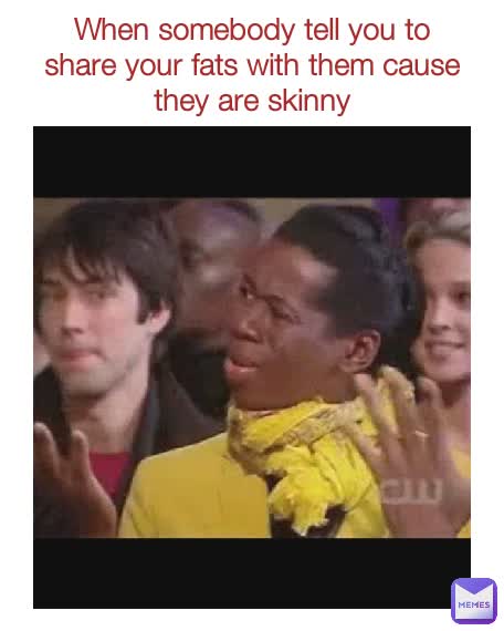 When somebody tell you to share your fats with them cause they are skinny