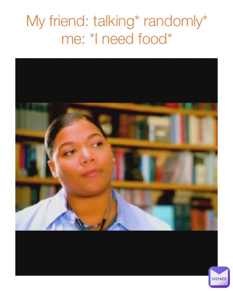 My friend: talking* randomly*
me: *I need food*