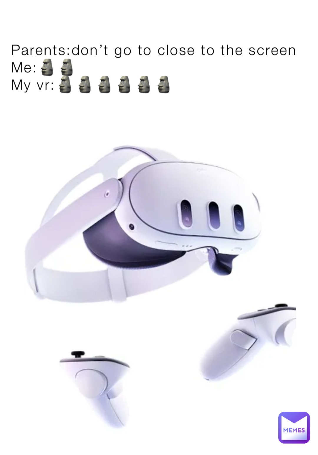Parents:don’t go to close to the screen
Me:🗿🗿
My vr:🗿🗿🗿🗿🗿🗿