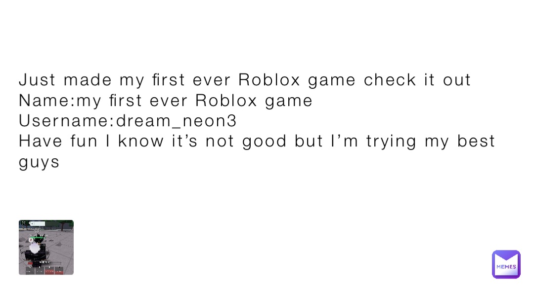Just made my first ever Roblox game check it out
Name:my first ever Roblox game
Username:dream_neon3
Have fun I know it’s not good but I’m trying my best guys