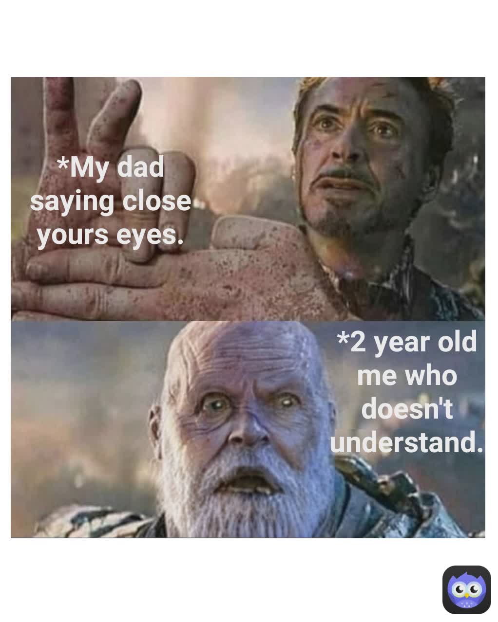 *2 year old me who doesn't understand. *My dad saying close yours eyes.