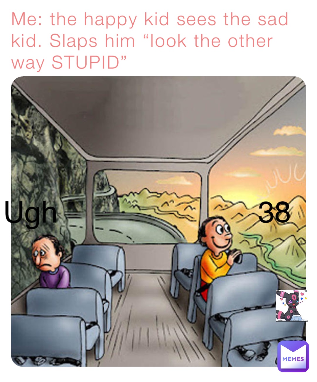 Me: the happy kid sees the sad kid. Slaps him “look the other way STUPID” Ugh