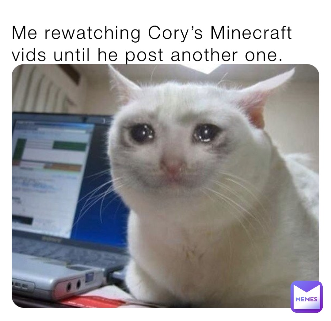 Me rewatching Cory’s Minecraft vids until he post another one.