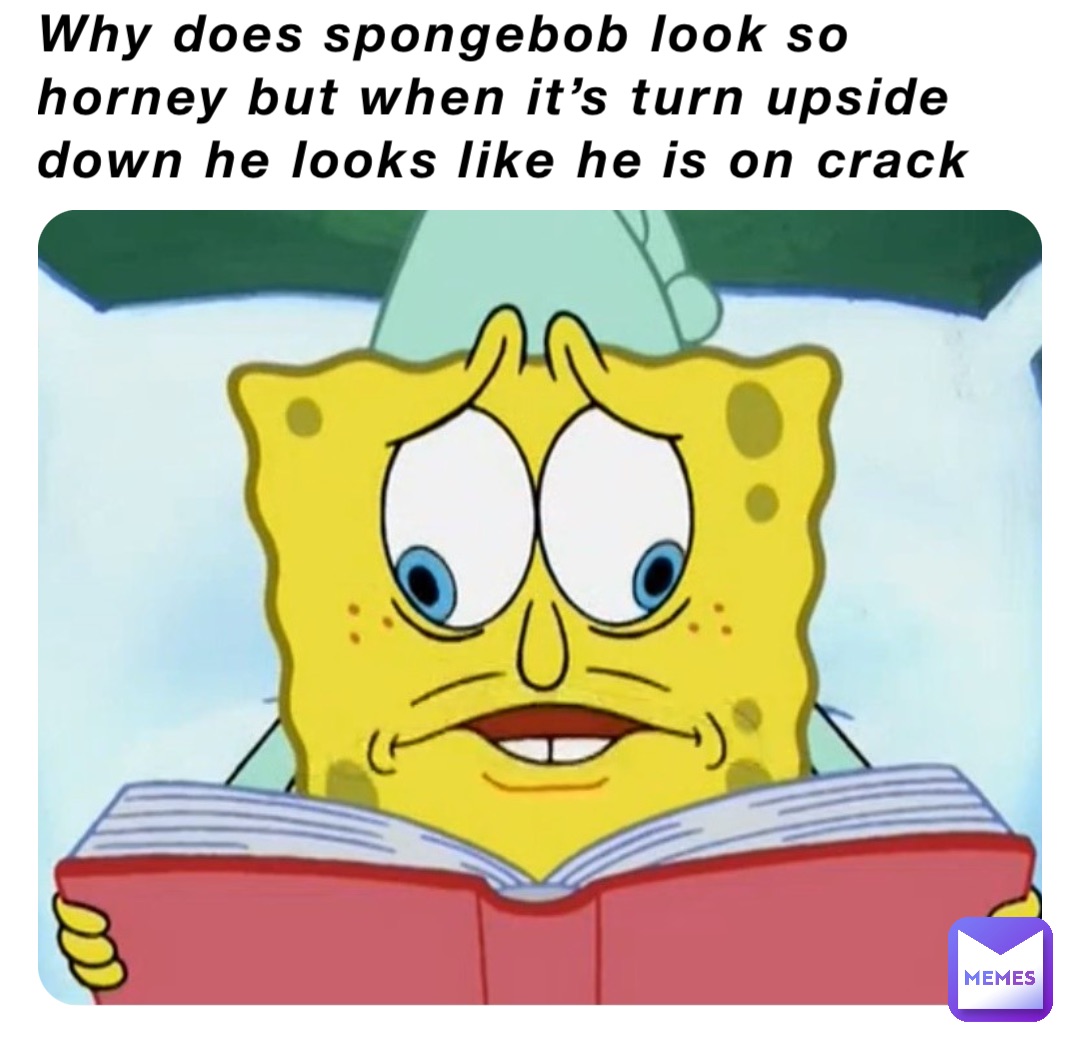 Why does spongebob look so horney but when it’s turn upside down he looks like he is on crack