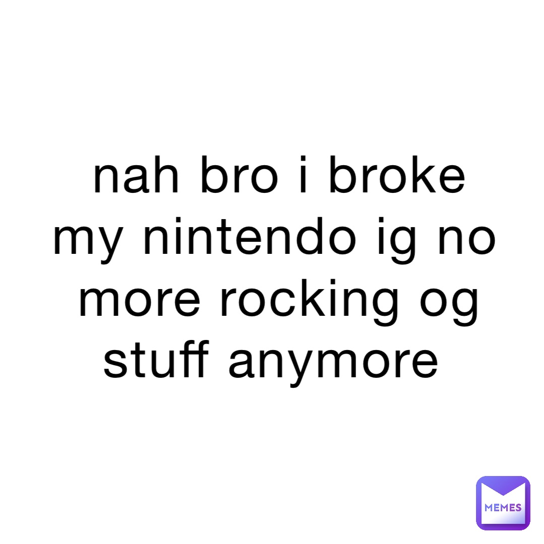 nah bro i broke my nintendo ig no more rocking og stuff anymore