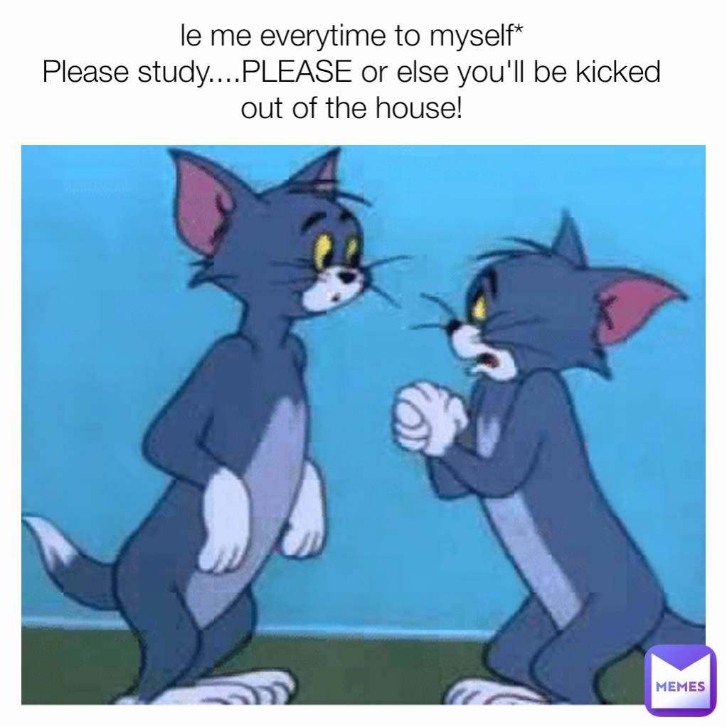 le me everytime to myself*
Please study....PLEASE or else you'll be kicked out of the house!