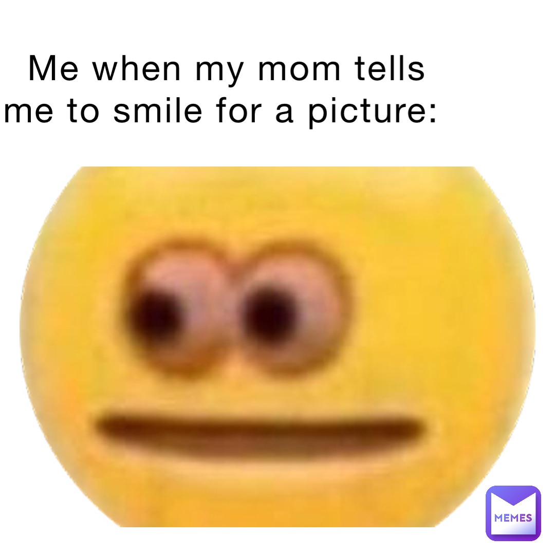 Me when my mom tells me to smile for a picture: