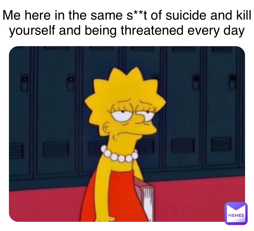 Me here in the same s**t of suicide and kill yourself and being threatened every day