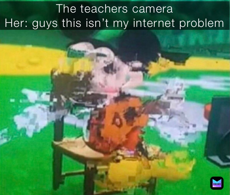 The teachers camera 
Her: guys this isn’t my internet problem