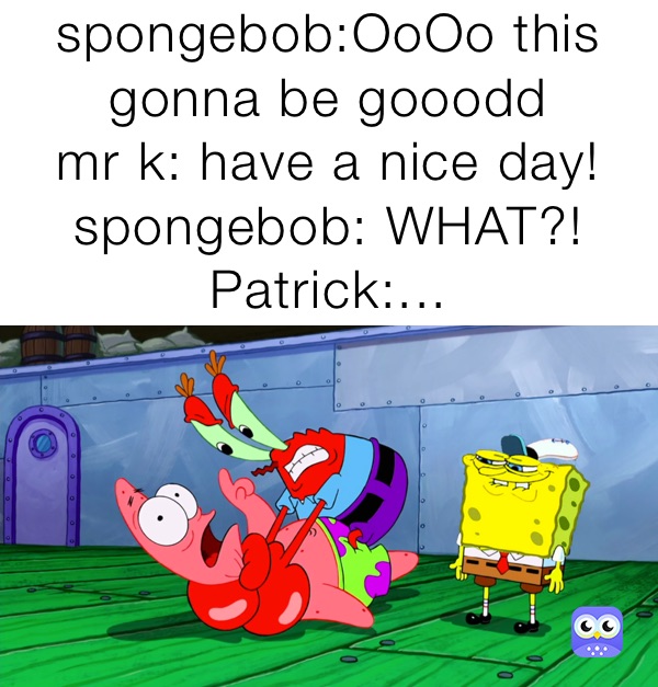 spongebob:OoOo this gonna be gooodd
mr k: have a nice day! 
spongebob: WHAT?!
Patrick:...