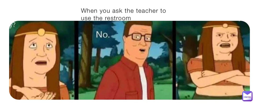 When you ask the teacher to use the restroom