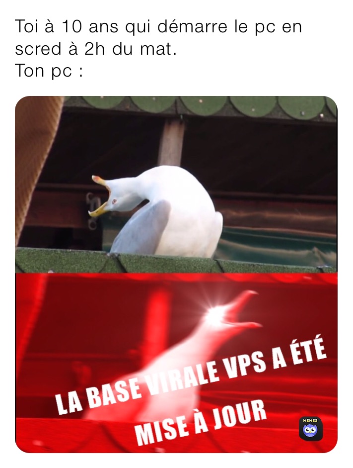 Toi à 10 ans qui démarre le pc en scred à 2h du mat. 
Ton pc :