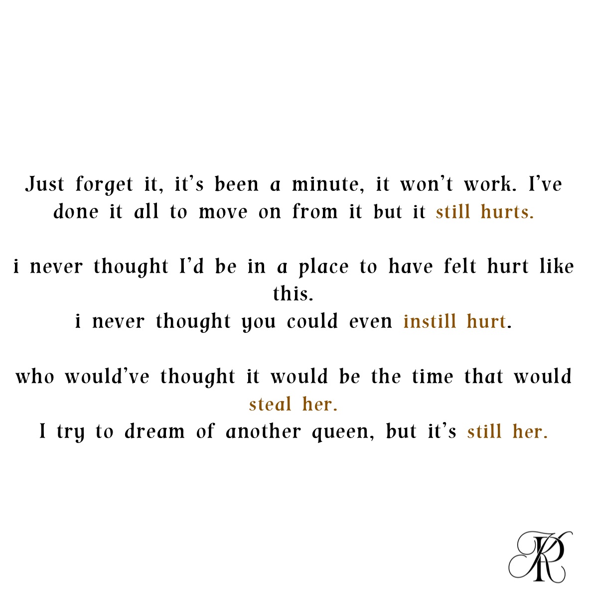 
Just forget it, it’s been a minute, it won’t work. I’ve done it all to move on from it but it still hurts. 

i never thought I’d be in a place to have felt hurt like this. 
i never thought you could even instill hurt. 

who would’ve thought it would be the time that would steal her. 
I try to dream of another queen, but it’s still her. 