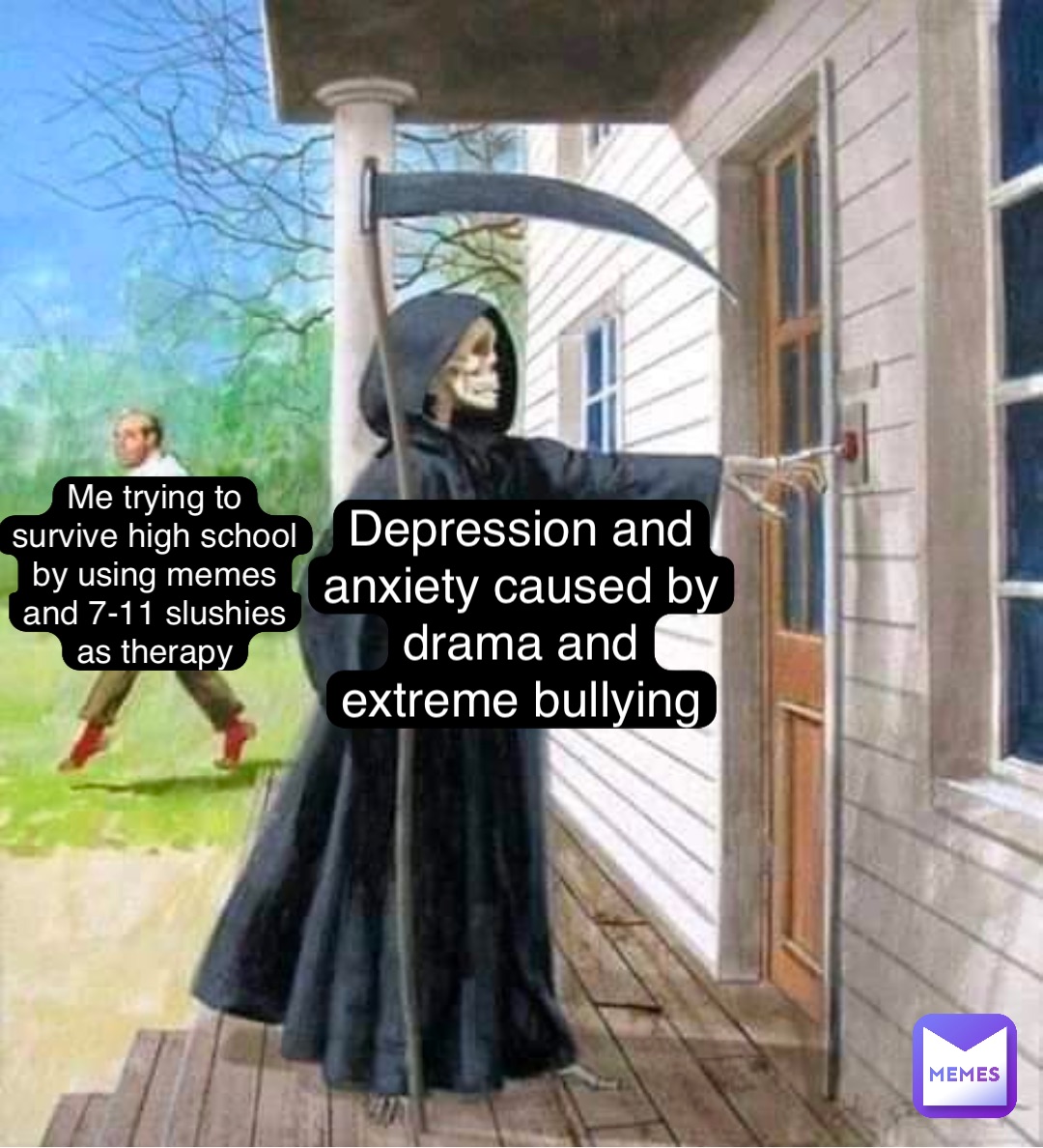 Me trying to
survive high school
by using memes
and 7-11 slushies
as therapy Depression and
anxiety caused by
drama and
extreme bullying