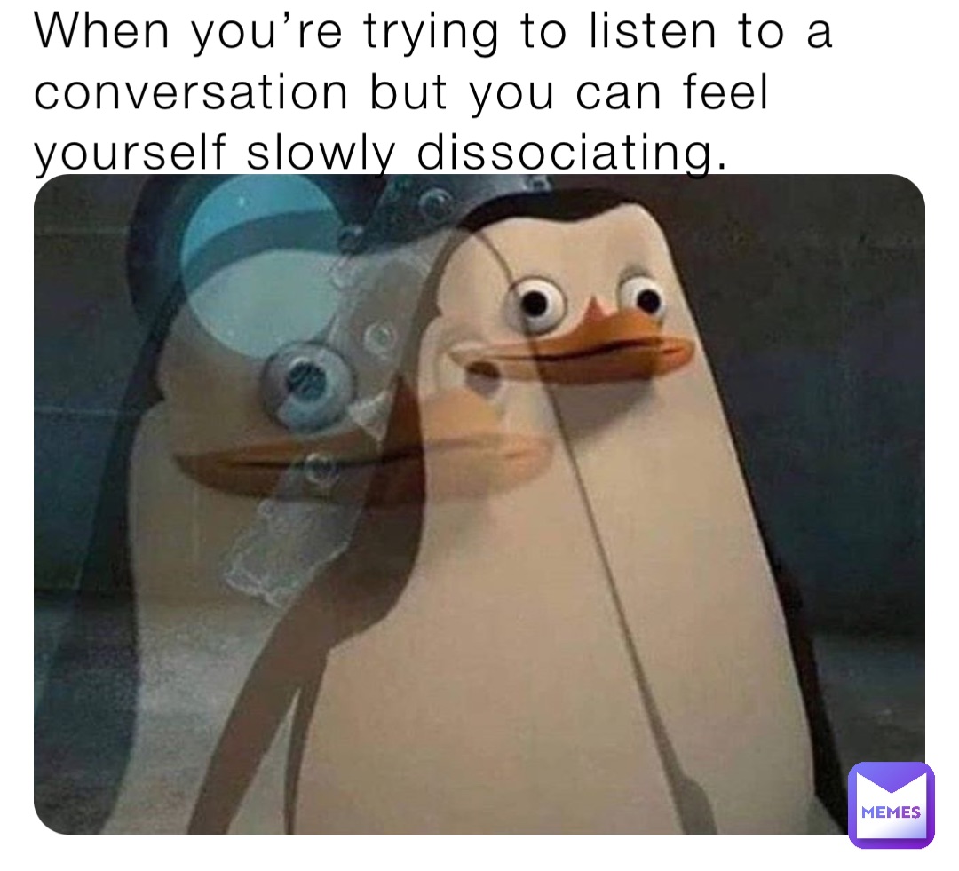 When you’re trying to listen to a conversation but you can feel yourself slowly dissociating.