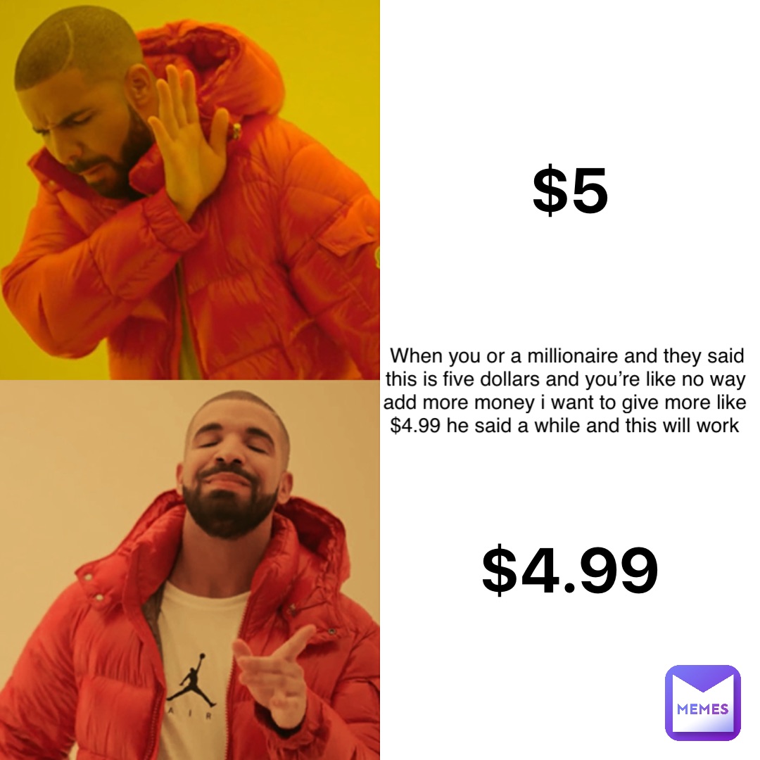 $5 $4.99 When you or a millionaire and They said this is five dollars and you’re like no way add more money I want to give more like $4.99 he said a while and this will work
