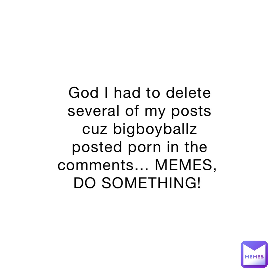 God I had to delete several of my posts cuz bigboyballz posted porn in the comments… MEMES, DO SOMETHING!