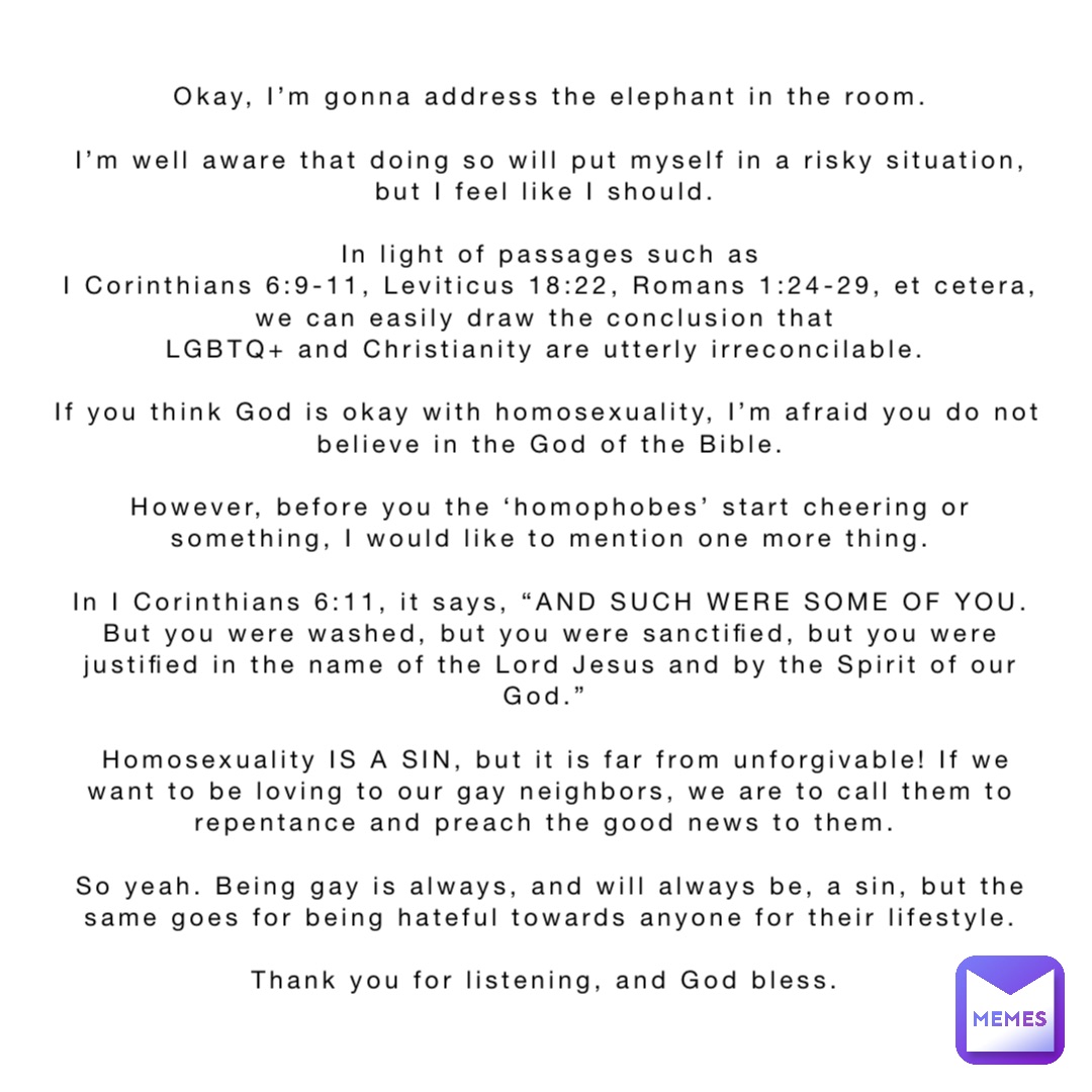 Okay, I’m gonna address the elephant in the room. 

I’m well aware that doing so will put myself in a risky situation, but I feel like I should.

In light of passages such as 
I Corinthians 6:9-11, Leviticus 18:22, Romans 1:24-29, et cetera, we can easily draw the conclusion that
LGBTQ+ and Christianity are utterly irreconcilable.

If you think God is okay with homosexuality, I’m afraid you do not believe in the God of the Bible. 

However, before you the ‘homophobes’ start cheering or something, I would like to mention one more thing. 

In I Corinthians 6:11, it says, “AND SUCH WERE SOME OF YOU. But you were washed, but you were sanctified, but you were justified in the name of the Lord Jesus and by the Spirit of our God.”

 Homosexuality IS A SIN, but it is far from unforgivable! If we want to be loving to our gay neighbors, we are to call them to repentance and preach the good news to them.

So yeah. Being gay is always, and will always be, a sin, but the same goes for being hateful towards anyone for their lifestyle. 

Thank you for listening, and God bless.