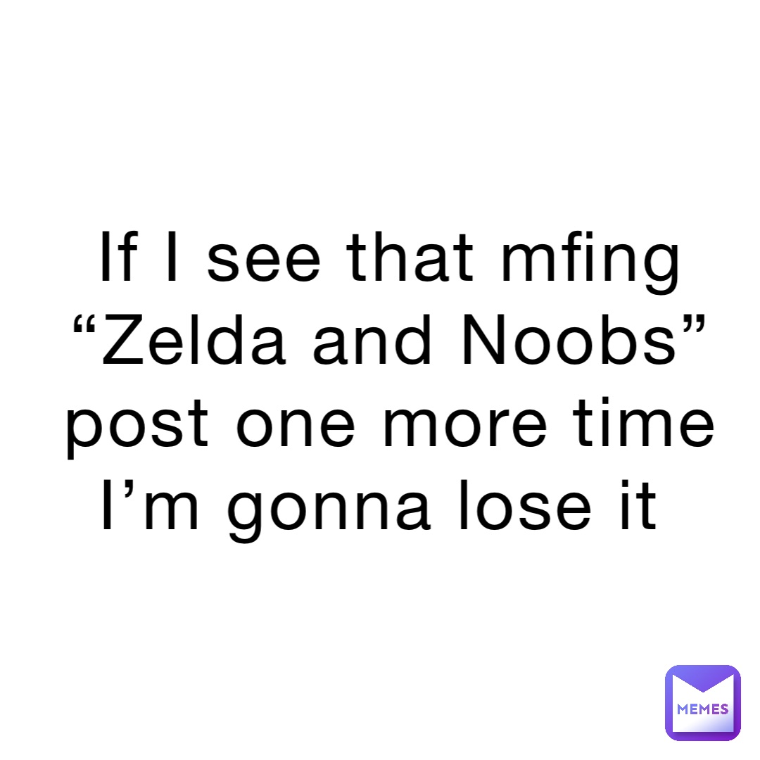 If I see that mfing “Zelda and Noobs” post one more time I’m gonna lose it