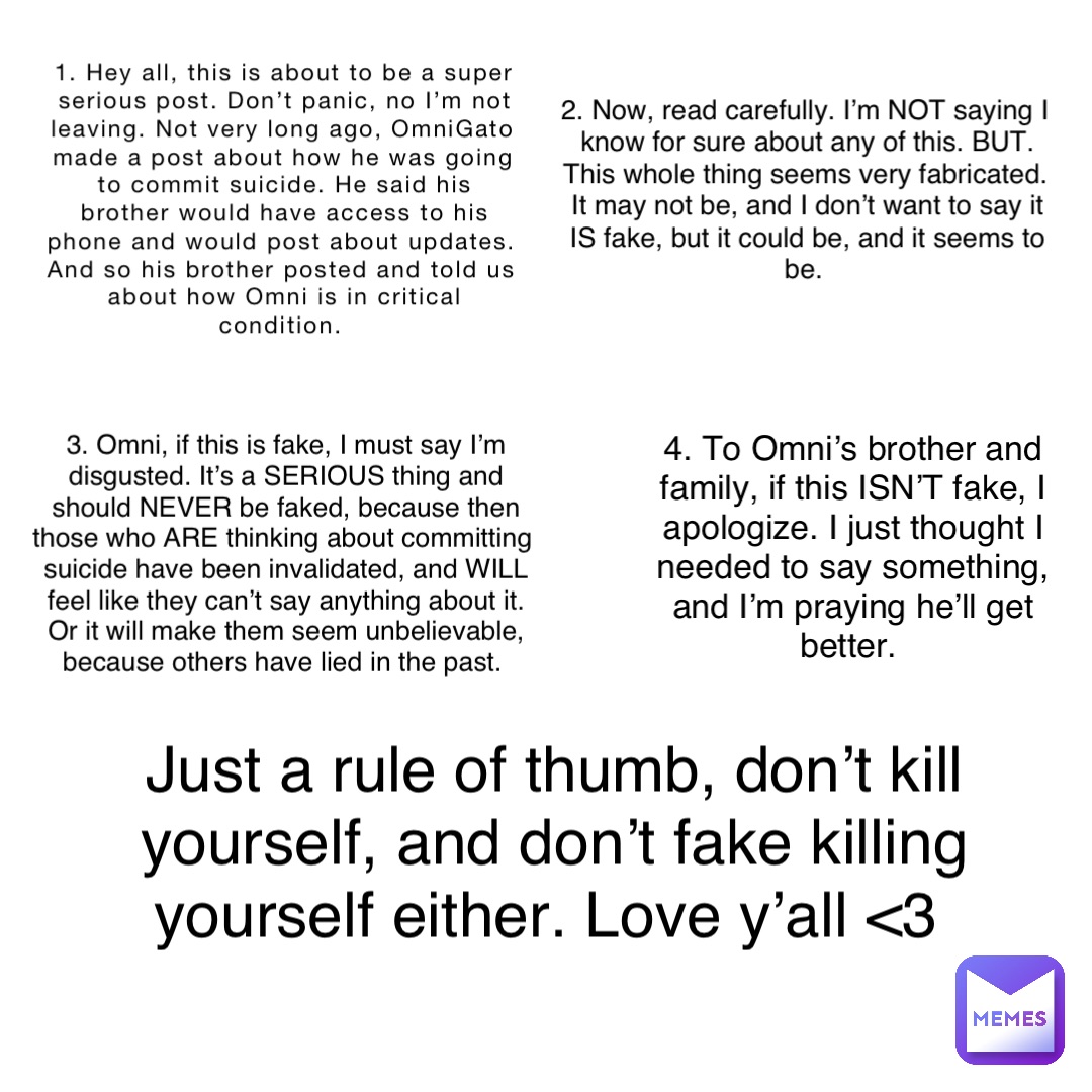 1. Hey all, this is about to be a super serious post. Don’t panic, no I’m not leaving. Not very long ago, OmniGato made a post about how he was going to commit suicide. He said his brother would have access to his phone and would post about updates. And so his brother posted and told us about how Omni is in critical condition. 2. Now, read carefully. I’m NOT saying I know for sure about any of this. BUT. This whole thing seems very fabricated. It may not be, and I don’t want to say it IS fake, but it could be, and it seems to be. 3. Omni, if this is fake, I must say I’m disgusted. It’s a SERIOUS thing and should NEVER be faked, because then those who ARE thinking about committing suicide have been invalidated, and WILL feel like they can’t say anything about it. Or it will make them seem unbelievable, because others have lied in the past. 4. To Omni’s brother and family, if this ISN’T fake, I apologize. I just thought I needed to say something, and I’m praying he’ll get better. Just a rule of thumb, don’t kill yourself, and don’t fake killing yourself either. Love y’all <3