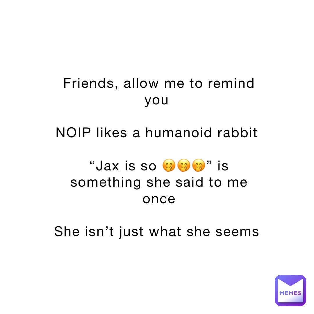 Friends, allow me to remind you

NOIP likes a humanoid rabbit

“Jax is so 🤭🤭🤭” is something she said to me once 

She isn’t just what she seems